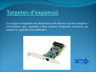 Les targetes d'expansió són dispositius amb diversos circuits integrats i
controladors que, inserides a llurs ranures d'expansió, serveixen per
ampliar la capacitat d'un ordinador.




                                                                Inici
 