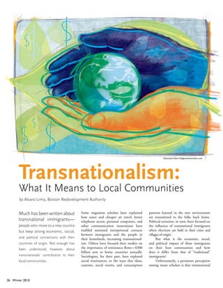 Illustration: Kevin Ghiglione/www.i2iart.com




       Transnationalism:
       What It Means to Local Communities
       by Alvaro Lima, Boston Redevelopment Authority


       Much has been written about             Some migration scholars have explained        patterns learned in the new environment
                                               how easier and cheaper air travel, better     are transmitted to the folks back home.
       transnational immigrants—               telephone access, personal computers, and     Political scientists, in turn, have focused on
       people who move to a new country        other communication innovations have          the influence of transnational immigrants
       but keep strong economic, social,       enabled sustained interpersonal contacts      when elections are held in their cities and
                                                                                                                1
                                               between immigrants and the people in          villages of origin.
       and political connections with their    their homelands, increasing transnational-          But what is the economic, social,
       countries of origin. Not enough has     ism. Others have focused their studies on     and political impact of these immigrants
       been understood, however, about         the importance of remittance flows—$300       on their host communities and how
                                               billion sent to home countries annually.      does it differ from that of “traditional”
       transnationals’ contribution to their   Sociologists, for their part, have explored   immigrants?
       local communities.                      social remittances, or the ways that ideas,         Unfortunately, a persistent perception
                                               customs, social norms, and consumption        among many scholars is that transnational



26 Winter 2010
 