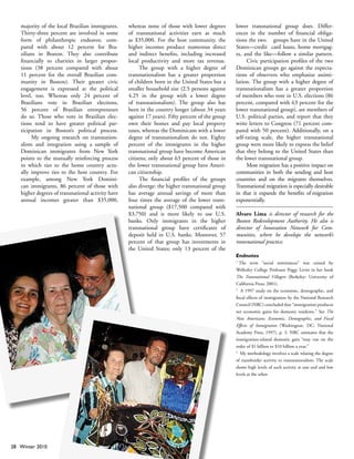 majority of the local Brazilian immigrants.     whereas none of those with lower degrees        lower transnational group does. Differ-
   Thirty-three percent are involved in some       of transnational activities earn as much        ences in the number of financial obliga-
   form of philanthropic endeavor, com-            as $35,000. For the host community, the         tions the two groups have in the United
   pared with about 12 percent for Bra-            higher incomes produce numerous direct          States—credit card loans, home mortgag-
   zilians in Boston. They also contribute         and indirect benefits, including increased      es, and the like—follow a similar pattern.
   financially to charities in larger propor-      local productivity and more tax revenue.              Civic participation profiles of the two
   tions (38 percent compared with about                 The group with a higher degree of         Dominican groups go against the expecta-
   11 percent for the overall Brazilian com-       transnationalism has a greater proportion       tions of observers who emphasize assimi-
   munity in Boston). Their greater civic          of children born in the United States but a     lation. The group with a higher degree of
   engagement is expressed at the political        smaller household size (2.5 persons against     transnationalism has a greater proportion
   level, too. Whereas only 24 percent of          4.25 in the group with a lower degree           of members who vote in U.S. elections (86
   Brazilians vote in Brazilian elections,         of transnationalism). The group also has        percent, compared with 63 percent for the
   56 percent of Brazilian entrepreneurs           been in the country longer (about 34 years      lower transnational group), are members of
   do so. Those who vote in Brazilian elec-        against 17 years). Fifty percent of the group   U.S. political parties, and report that they
   tions tend to have greater political par-       own their homes and pay local property          write letters to Congress (71 percent com-
   ticipation in Boston’s political process.       taxes, whereas the Dominicans with a lower      pared with 50 percent). Additionally, on a
        My ongoing research on transnation-        degree of transnationalism do not. Eighty       self-rating scale, the higher transnational
   alism and integration using a sample of         percent of the immigrants in the higher         group were more likely to express the belief
   Dominican immigrants from New York              transnational group have become American        that they belong to the United States than
   points to the mutually reinforcing process      citizens; only about 63 percent of those in     the lower transnational group.
   in which ties to the home country actu-         the lower transnational group have Ameri-             Most migration has a positive impact on
   ally improve ties to the host country. For      can citizenship.                                communities in both the sending and host
   example, among New York Domini-                       The financial profiles of the groups      countries and on the migrants themselves.
   can immigrants, 86 percent of those with        also diverge: the higher transnational group    Transnational migration is especially desirable
   higher degrees of transnational activity have   has average annual savings of more than         in that it expands the benefits of migration
   annual incomes greater than $35,000,            four times the average of the lower trans-      exponentially.
                                                   national group ($17,500 compared with
                                                   $3,750) and is more likely to use U.S.          Alvaro Lima is director of research for the
                                                   banks. Only immigrants in the higher            Boston Redevelopment Authority. He also is
                                                   transnational group have certificates of        director of Innovation Network for Com-
                                                   deposit held in U.S. banks. Moreover, 57        munities, where he develops the network’s
                                                   percent of that group has investments in        transnational practice.
                                                   the United States; only 13 percent of the
                                                                                                   Endnotes
                                                                                                   1 
                                                                                                      The term “social remittances” was coined by
                                                                                                   Wellesley College Professor Peggy Levitt in her book
                                                                                                   The Transnational Villagers (Berkeley: University of
                                                                                                   California Press; 2001).
                                                                                                   2 
                                                                                                       A 1997 study on the economic, demographic, and
                                                                                                   fiscal effects of immigration by the National Research
                                                                                                   Council (NRC) concluded that “immigration produces
                                                                                                   net economic gains for domestic residents.” See The
                                                                                                   New Americans: Economic, Demographic, and Fiscal
                                                                                                   Effects of Immigration (Washington, DC: National
                                                                                                   Academy Press, 1997), p. 3. NRC estimates that the
                                                                                                   immigration-related domestic gain “may run on the
                                                                                                   order of $1 billion to $10 billion a year.”
                                                                                                   3 
                                                                                                      My methodology involves a scale relating the degree
                                                                                                   of transborder activity to transnationalism. The scale
                                                                                                   shows high levels of such activity at one end and low
                                                                                                   levels at the other.




28 Winter 2010
 