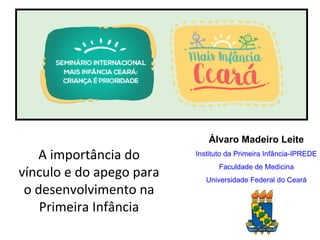 A importância do
vínculo e do apego para
o desenvolvimento na
Primeira Infância
Álvaro Madeiro Leite
Instituto da Primeira Infância-IPREDE
Faculdade de Medicina
Universidade Federal do Ceará
 