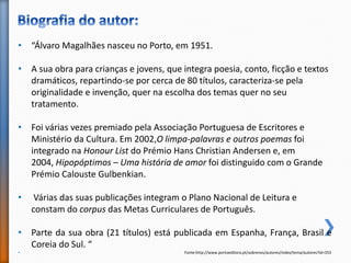 • “Álvaro Magalhães nasceu no Porto, em 1951.
• A sua obra para crianças e jovens, que integra poesia, conto, ficção e textos
dramáticos, repartindo-se por cerca de 80 títulos, caracteriza-se pela
originalidade e invenção, quer na escolha dos temas quer no seu
tratamento.
• Foi várias vezes premiado pela Associação Portuguesa de Escritores e
Ministério da Cultura. Em 2002,O limpa-palavras e outros poemas foi
integrado na Honour List do Prémio Hans Christian Andersen e, em
2004, Hipopóptimos – Uma história de amor foi distinguido com o Grande
Prémio Calouste Gulbenkian.
• Várias das suas publicações integram o Plano Nacional de Leitura e
constam do corpus das Metas Curriculares de Português.
• Parte da sua obra (21 títulos) está publicada em Espanha, França, Brasil e
Coreia do Sul. “
• Fonte:http://www.portoeditora.pt/sobrenos/autores/index/tema/autores?id=353
 