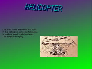 The main colors are brown and black.
In this paiting we can see a helicopter.
Is made of wood , metal and wool.
This invent is for flying.