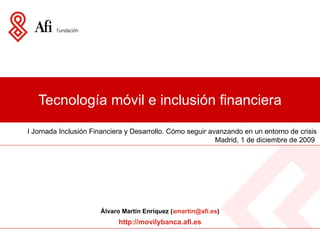Tecnología móvil e inclusión financiera I Jornada Inclusión Financiera y Desarrollo. Cómo seguir avanzando en un entorno de crisis Madrid, 1 de diciembre de 2009  Álvaro Martín Enríquez ( amartin @afi.es ) http://movilybanca.afi.es 