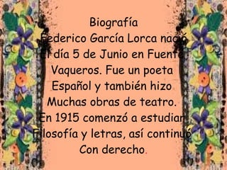 Biografía
 Federico García Lorca nació
 El día 5 de Junio en Fuente
    Vaqueros. Fue un poeta
    Español y también hizo
   Muchas obras de teatro.
 En 1915 comenzó a estudiar
Filosofía y letras, así continuó
         Con derecho.
 