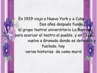 En 1929 viaja a Nueva York y a Cuba.
              Dos años después funda
  el grupo teatral universitario La Barraca,
para acercar el teatro al pueblo, y en 1936
        vuelve a Granada donde es detenido y
                fusilado, hay
      varias historias de como murió
 