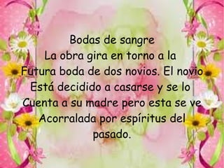 Bodas de sangre
    La obra gira en torno a la
Futura boda de dos novios. El novio
 Está decidido a casarse y se lo
Cuenta a su madre pero esta se ve
   Acorralada por espíritus del
             pasado.
 