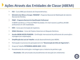 •FGV – Curso MBA para Gestores de Empreendimentos; 
•Ministério das Minas e Energia- PROMINP - Programa Nacional de Mobilização da Indústria Nacional de Petróleo; 
•PNQP – Programa Nacional de Qualificação Profissional A ABEMI coordenou a 1ª fase do PNQP. Resultados: Em nível nacional, qualificou 84.000 profissionais em 195 modalidades. 
•FBTS – Curso para Formação de Inspetores; 
•SENAI–Petrobras – Curso de Projetos Industriais em Maquete Eletrônica. 
•Acordo ABEMI-NCCER-PEARSON – Certificação internacional de profissionais de construção e montagem (em implantação); 
•Simplificação das Leis do Trabalho: estudo desenvolvimento pela ABEMI; 
•Participação no processo de aprovação da lei de “Desoneração da Folha de Pagamento”; 
•Grupo de Trabalho PETROBRAS-ABEMI-ABCE: (2002) 
•Procedimentos de construção e montagem para a indústria de petróleo e gás. - Resultados: 106 comunicados de procedimentos de execução (em andamento) 
Ações Através das Entidades de Classe (ABEMI)  