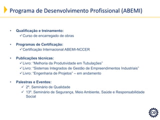 Programa de Desenvolvimento Profissional (ABEMI) 
•Qualificação e treinamento: 
Curso de encarregado de obras 
•Programas de Certificação: 
Certificação Internacional ABEMI-NCCER 
•Publicações técnicas: 
Livro: “Melhoria da Produtividade em Tubulações” 
Livro: “Sistemas Integrados de Gestão de Empreendimentos Industriais” 
Livro: “Engenharia de Projetos” – em andamento 
•Palestras e Eventos: 
2º. Seminário de Qualidade 
13º. Seminário de Segurança, Meio Ambiente, Saúde e Responsabilidade Social  
