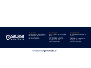 RIO DE JANEIRO Rua do Parque, 31 – São Cristóvão CEP: 20940-050 – Rio de Janeiro – RJ Tel: (55) 21-3891-2200 Fax: (55) 21-3891-2221 
FILIAL BRASÍLIA SCN Q 5, bloco A, sala 311/312, Asa Norte Brasília Shopping – Torre Sul CEP: 70715-900 – Brasília – DF Tel: (55) 61-3326-0567 Fax: (55) 61-3326-0872 
FILIAL SÃO PAULO Av. Pres. Juscelino Kubitschek, 50, 1°andar Itaim Bibi CEP: 04543-011 – São Paulo – SP Tel: (55) 11-3094-3140 Fax: (55) 11-3094-3144 
www.cariocaengenharia.com.br 