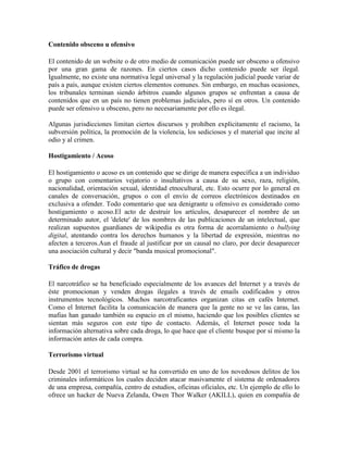 Contenido obsceno u ofensivo
El contenido de un website o de otro medio de comunicación puede ser obsceno u ofensivo
por una gran gama de razones. En ciertos casos dicho contenido puede ser ilegal.
Igualmente, no existe una normativa legal universal y la regulación judicial puede variar de
país a país, aunque existen ciertos elementos comunes. Sin embargo, en muchas ocasiones,
los tribunales terminan siendo árbitros cuando algunos grupos se enfrentan a causa de
contenidos que en un país no tienen problemas judiciales, pero sí en otros. Un contenido
puede ser ofensivo u obsceno, pero no necesariamente por ello es ilegal.
Algunas jurisdicciones limitan ciertos discursos y prohíben explícitamente el racismo, la
subversión política, la promoción de la violencia, los sediciosos y el material que incite al
odio y al crimen.
Hostigamiento / Acoso
El hostigamiento o acoso es un contenido que se dirige de manera específica a un individuo
o grupo con comentarios vejatorio o insultativos a causa de su sexo, raza, religión,
nacionalidad, orientación sexual, identidad etnocultural, etc. Esto ocurre por lo general en
canales de conversación, grupos o con el envío de correos electrónicos destinados en
exclusiva a ofender. Todo comentario que sea denigrante u ofensivo es considerado como
hostigamiento o acoso.El acto de destruir los artículos, desaparecer el nombre de un
determinado autor, el 'delete' de los nombres de las publicaciones de un intelectual, que
realizan supuestos guardianes de wikipedia es otra forma de acorralamiento o bullying
digital, atentando contra los derechos humanos y la libertad de expresión, mientras no
afecten a terceros.Aun el fraude al justificar por un causal no claro, por decir desaparecer
una asociación cultural y decir "banda musical promocional".
Tráfico de drogas
El narcotráfico se ha beneficiado especialmente de los avances del Internet y a través de
éste promocionan y venden drogas ilegales a través de emails codificados y otros
instrumentos tecnológicos. Muchos narcotraficantes organizan citas en cafés Internet.
Como el Internet facilita la comunicación de manera que la gente no se ve las caras, las
mafias han ganado también su espacio en el mismo, haciendo que los posibles clientes se
sientan más seguros con este tipo de contacto. Además, el Internet posee toda la
información alternativa sobre cada droga, lo que hace que el cliente busque por sí mismo la
información antes de cada compra.
Terrorismo virtual
Desde 2001 el terrorismo virtual se ha convertido en uno de los novedosos delitos de los
criminales informáticos los cuales deciden atacar masivamente el sistema de ordenadores
de una empresa, compañía, centro de estudios, oficinas oficiales, etc. Un ejemplo de ello lo
ofrece un hacker de Nueva Zelanda, Owen Thor Walker (AKILL), quien en compañía de

 