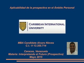 Aplicabilidad de la prospectiva en el Ámbito Personal
MBA Candidate Alvaro Nieves
C.I.: V 13.355.714
Caracas, Venezuela
Materia: Interpretando el Futuro (Prospectiva)
Mayo 2015
 
