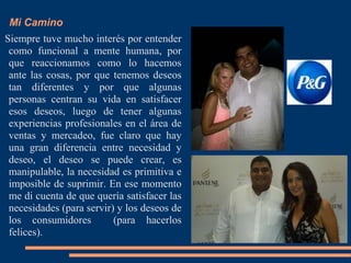 Mi Camino
Siempre tuve mucho interés por entender
como funcional a mente humana, por
que reaccionamos como lo hacemos
ante las cosas, por que tenemos deseos
tan diferentes y por que algunas
personas centran su vida en satisfacer
esos deseos, luego de tener algunas
experiencias profesionales en el área de
ventas y mercadeo, fue claro que hay
una gran diferencia entre necesidad y
deseo, el deseo se puede crear, es
manipulable, la necesidad es primitiva e
imposible de suprimir. En ese momento
me di cuenta de que quería satisfacer las
necesidades (para servir) y los deseos de
los consumidores (para hacerlos
felices).
 