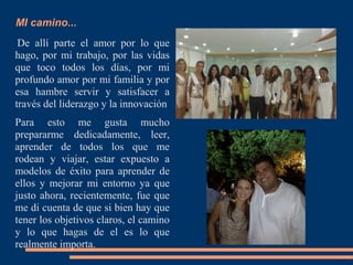 MI camino...
De allí parte el amor por lo que
hago, por mi trabajo, por las vidas
que toco todos los días, por mi
profundo amor por mi familia y por
esa hambre servir y satisfacer a
través del liderazgo y la innovación
Para esto me gusta mucho
prepararme dedicadamente, leer,
aprender de todos los que me
rodean y viajar, estar expuesto a
modelos de éxito para aprender de
ellos y mejorar mi entorno ya que
justo ahora, recientemente, fue que
me di cuenta de que si bien hay que
tener los objetivos claros, el camino
y lo que hagas de el es lo que
realmente importa.
 