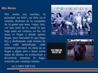 Mis Metas
Mis metas son muchas, la
principal, ser feliz!, ser feliz en el
camino, disfrutar de la compañía
de la gente que amo, viajar, leer,
ver una serie de tv, amar lo que
hago para ser exitoso, en fin, mi
meta es llegar a donde quiero
llegar, pero haciendo lo que hago
hoy y disfrutando cada minuto de
ello, cada aprendizaje, cada
momento personal, mi meta no es
llegar a algún sitio o tener cierta
suma de dinero, es evolucionar y
divertirme mientras lo hago,
teniendo paz conmigo mismo.
ALVARO NIEVES
 