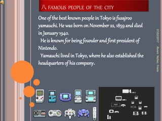 八 FAMOUS PEOPLE OF THE CITY
One of the best knownpeoplein Tokyo is fusajroo
yamauchi. He was born on November 22, 1859and died
in January 1940.
He is knownfor being founder and first president of
Nintendo.
Yamauchi lived in Tokyo, where he also established the
headquarters of his company.
01/02/2017ÀlvaroNùñezFreire
 