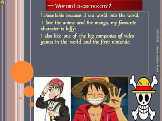 一 WHY DID I CHOSE THIS CITY ?
I chosetokio because it is a world into the world.
I love the anime and the manga, my favourite
character is luffy:
I also like one of the big companies of video
games in the world and the first: nintendo.
01/02/2017ÀlvaroNùñezFreire
 