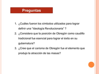 Preguntas

1. ¿Cuáles fueron los símbolos utilizados para lograr
definir una “Ideología Revolucionaria” ?
2. ¿Considera que la posición de Obregón como caudillo

tradicional fue esencial para lograr el éxito en su
gubernatura?
3. ¿Cree que el carisma de Obregón fue el elemento que
produjo la atracción de las masas?

 