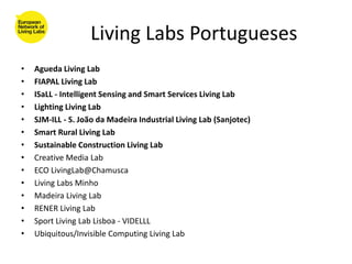Living Labs Portugueses
•   Agueda Living Lab
•   FIAPAL Living Lab
•   ISaLL - Intelligent Sensing and Smart Services Living Lab
•   Lighting Living Lab
•   SJM-ILL - S. João da Madeira Industrial Living Lab (Sanjotec)
•   Smart Rural Living Lab
•   Sustainable Construction Living Lab
•   Creative Media Lab
•   ECO LivingLab@Chamusca
•   Living Labs Minho
•   Madeira Living Lab
•   RENER Living Lab
•   Sport Living Lab Lisboa - VIDELLL
•   Ubiquitous/Invisible Computing Living Lab
 