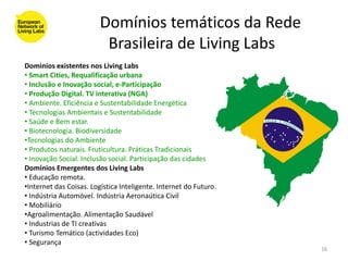 Domínios temáticos da Rede
                          Brasileira de Living Labs
Dominíos existentes nos Living Labs
• Smart Cities, Requalificação urbana
• Inclusão e Inovação social, e-Participação
• Produção Digital. TV interativa (NGA)
• Ambiente. Eficiência e Sustentabilidade Energética
• Tecnologias Ambientais e Sustentabilidade
• Saúde e Bem estar.
• Biotecnologia. Biodiversidade
•Tecnologias do Ambiente
• Produtos naturais. Fruticultura. Práticas Tradicionais
• Inovação Social. Inclusão social. Participação das cidades
Domínios Emergentes dos Living Labs
• Educação remota.
•Internet das Coisas. Logística Inteligente. Internet do Futuro.
• Indústria Automóvel. Indústria Aeronaútica Civil
• Mobiliário
•Agroalimentação. Alimentação Saudável
• Industrias de TI creativas
• Turismo Temático (actividades Eco)
• Segurança
                                                                   16
 