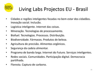 Living Labs Projectos EU - Brasil
•   Cidades e regiões inteligentes focadas no bem estar dos cidadãos.
    Inovação social. Inclusão.
•   Logística inteligente. Internet das coisas.
•   Mineração. Tecnologias de processamento.
•   Biofuel. Tecnologias. Processos. Distribuição.
•   Biodiversidade. Fármacos. Produtos de beleza.
•   Agricultura de precisão. Alimentos orgânicos.
•   Segurança da cadeia alimentar.
•   Programa de banda larga. Internet do Futuro. Serviços inteligentes.
•   Redes sociais. Comunidades. Participação digital. Democracia
    partilhada.
•   Floresta. Captura de carbono.
                                                                     18
 