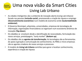 Uma nova visão da Smart Cities
                            Living Lab Urbano
•   As cidades inteligentes são o ambiente de inovação aberta (Living Lab Urbano)
    focado nas pessoas (Inclusão social), promovendo a criação de riqueza e emprego
    (Desenvolvimento económico) num modelo de economia verde (Sustentabilidade
    ambiental).
•   O Governo Municipal, urbanistas, universidades, empresas de tecnologias de
    informação, organizações financiadoras se organizam num ecosistema dinâmico de
    inovação (Top down).
•   Os cidadãos se envolvem desde a identificação de necessidades, formulação dos
    novos serviços, prototipagem, “early market” (Bottom up).
•   Os cidadãos são os agentes de transformação. As tecnologias são as ferramentas
    de apoio à geração e comunicação do conhecimento. As PMEs e micro empresas
    são os agentes criadores de novos serviços e processos.
•   O modelo de Living Lab Urbano contribui para gerar e localizar conhecimento,
    experiência e criação de riqueza.
 