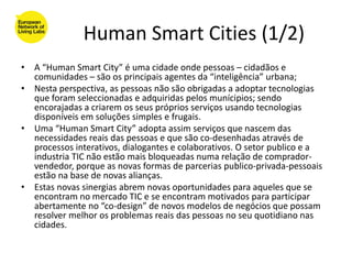 Human Smart Cities (1/2)
• A “Human Smart City” é uma cidade onde pessoas – cidadãos e
  comunidades – são os principais agentes da “inteligência” urbana;
• Nesta perspectiva, as pessoas não são obrigadas a adoptar tecnologias
  que foram seleccionadas e adquiridas pelos munícipios; sendo
  encorajadas a criarem os seus próprios serviços usando tecnologias
  disponíveis em soluções simples e frugais.
• Uma “Human Smart City” adopta assim serviços que nascem das
  necessidades reais das pessoas e que são co-desenhadas através de
  processos interativos, dialogantes e colaborativos. O setor publico e a
  industria TIC não estão mais bloqueadas numa relação de comprador-
  vendedor, porque as novas formas de parcerias publico-privada-pessoais
  estão na base de novas alianças.
• Estas novas sinergias abrem novas oportunidades para aqueles que se
  encontram no mercado TIC e se encontram motivados para participar
  abertamente no “co-design” de novos modelos de negócios que possam
  resolver melhor os problemas reais das pessoas no seu quotidiano nas
  cidades.
 