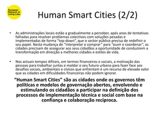 Human Smart Cities (2/2)
•   As administrações locais estão a gradualmente a perceber, após anos de tentativas
    falhadas para resolver problemas colectivos com soluções pesadas e
    implementadas de forma “top-down”, que o sector público precisa de redefinir o
    seu papel. Nesta mudança de “interpretar e comprar” para “ouvir e coordenar”, as
    cidades precisam de assegurar aos seus cidadãos a oportunidade de conduzirem a
    transformação em direcção a melhores cidades e estilos de vida.

•   Nos actuais tempos difíceis, em termos financeiros e sociais, a motivação das
    pessoas para trabalhar juntas e moldar o seu futuro urbano para fazer face aos
    desafios sociais, ambientais e cívicos que enfrentam é um recurso de elevado valor
    que as cidades em dificuldades financeiras não podem ignorar.
    “Human Smart Cities” são as cidades onde os governos têm
     políticas e modelos de governação abertos, envolvendo e
       estimulando os cidadãos a participar na definição dos
     processos de implementação técnica e social com base na
                 confiança e colaboração recíproca.
 