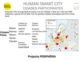 HUMAN SMART CITY
                        CIDADES PARTICIPANTES
    Enquanto 75% da população Europeia vive em cidades e vilas com mais de 5.000
    habitantes, apenas 8% do total vive em grandes cidades abrangidas pelo EU’s Urban
    Audit.


                   Cidades em      Cidades
                   Associadas      Sponsor
         Malmö     Helsinki       Budapest
                   Lisbon
Cidades Bremen
                                  La-Ferté-Sous-Jarre
                   Rio de Janeiro Larnaca
Piloto Athens                      Malta
         Genoa                     Malaga
         Palmela                   Palermo
                   Parceiro
                   Estratégico     Bassano del Grappa

                   World Bank



                                 Projecto PERIPHÈRIA
 
