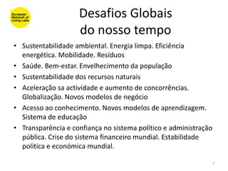 Desafios Globais
                    do nosso tempo
• Sustentabilidade ambiental. Energia limpa. Eficiência
  energética. Mobilidade. Resíduos
• Saúde. Bem-estar. Envelhecimento da população
• Sustentabilidade dos recursos naturais
• Aceleração sa actividade e aumento de concorrências.
  Globalização. Novos modelos de negócio
• Acesso ao conhecimento. Novos modelos de aprendizagem.
  Sistema de educação
• Transparência e confiança no sistema político e administração
  pública. Crise do sistema financeiro mundial. Estabilidade
  política e económica mundial.

                                                                  3
 