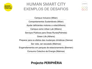 HUMAN SMART CITY
    EXEMPLOS DE DESAFIOS

               Campus Inclusivo (Milan)
         Comportamentos Sustentáveis (Milan)
       Ajudar deficientes motores a votar(Athens)
           Campus como Urban Lab (Milano)
      Serviços Públicos para Áreas Rurais(Palmela)
                  Green Life (Athens)
Preparar para os efeitos das mudanças climáticas (Genoa)
            Ser visto, ser escutado (Malmoe)
Engarrafamentos em parques de estacionamento (Bremen)
        Consumo Colectivo de Energia (Malmoe)




            Projecto PERIPHÈRIA
 