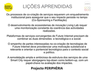 LIÇÕES APRENDIDAS
Os processos de co-criação de serviços requerem um enquadramento
    institucional para assegurar que o seu impacto persiste no tempo
                       (Co-Sponsoring e Facilitação)
 O desenvolvimento de ecossistemas de inovação Living Lab requer
      uma monitorização constante da coerência das actividades
                            realizadas.
Plataformas de serviços convergentes de Future Internet precisam de
         combinar as duas dimensões: a tecnológica e a social.
 O empenho de partes interessadas na co-criação de tecnologias de
    Future Internet deve providenciar uma motivação substancial e
  relevante e orientar o pontencial tecnológico para o contexto social
                               e político.
A remodelação ampla e ambiciosa da estrutura dos serviços de uma
   Smart City requer aborgagens top-down como bottom-up, com um
                papel-chave na avaliação dos impactes.

                    Projecto PERIPHÈRIA
 