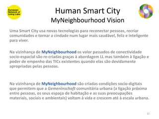 Human Smart City
                      MyNeighbourhood Vision
Uma Smart City usa novas tecnologias para reconectar pessoas, recriar
comunidades e tornar a cindade num lugar mais saudável, feliz e inteligente
para viver.

Na vizinhança de MyNeighbourhood os valor passados de conectividade
socio-espacial são re-criadas graças à abordagem LL mas também à ligação e
poder de empenho das TICs existentes quando elas são devidamente
apropriadas pelas pessoas.


Na vizinhança de MyNeighbourhood são criadas condições socio-digitais
que permitem que a Gemeninschaft comunitária urbana (a ligação próxima
entre pessoas, os seus espaço de habitação e as suas preocupações
materiais, sociais e ambientais) voltam à vida e crescem até à escala urbana.


                                                                           32
 