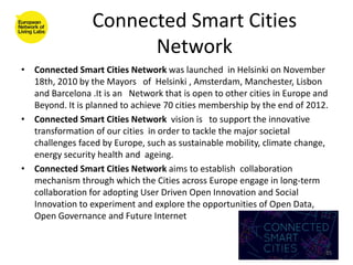Connected Smart Cities
                       Network
• Connected Smart Cities Network was launched in Helsinki on November
  18th, 2010 by the Mayors of Helsinki , Amsterdam, Manchester, Lisbon
  and Barcelona .It is an Network that is open to other cities in Europe and
  Beyond. It is planned to achieve 70 cities membership by the end of 2012.
• Connected Smart Cities Network vision is to support the innovative
  transformation of our cities in order to tackle the major societal
  challenges faced by Europe, such as sustainable mobility, climate change,
  energy security health and ageing.
• Connected Smart Cities Network aims to establish collaboration
  mechanism through which the Cities across Europe engage in long-term
  collaboration for adopting User Driven Open Innovation and Social
  Innovation to experiment and explore the opportunities of Open Data,
  Open Governance and Future Internet


                                                                           35
 