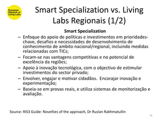 Smart Specialization vs. Living
                   Labs Regionais (1/2)
                             Smart Specialization
    –   Enfoque do apoio de políticas e investimentos em prioridades-
        chave, desafios e necessidades de desenvolvimento de
        conhecimento de ambito nacional/regional, incluindo medidas
        relacionadas com TICs;
    –   Focam-se nas vantagens competitivas e no potencial de
        excelência da regiões;
    –   Apoio à inovação tecnológica, com o objectivo de estimular
        investimentos do sector privado;
    –   Envolver, engajar e motivar cidadãos. Encorajar inovação e
        experimentação;
    –   Baseia-se em provas reais, e utiliza sistemas de monitorização e
        avaliação.


Source: RIS3 Guide: Novelties of the approach, Dr Ruslan Rakhmatullin
                                                                        39
 