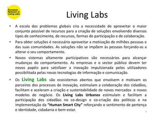 Living Labs
•   A escala dos problemas globais cria a necessidade de aproveitar o maior
    conjunto possível de recursos para a criação de soluções envolvendo diversos
    tipos de conhecimento, de recursos, formas de participação e de colaboração.
•   Para obter soluções é necessário aproveitar a motivação de milhões pessoas e
    das suas comunidades. As soluções não se impõem às pessoas forçando-as a
    alterar o seu comportamento.
•   Novos sistemas altamente participativos são necessários para alcançar
    mudanças do comportamento. As empresas e o sector público devem ter
    novos papéis para satisfazer a inovação impulsionada pelos utilizadores
    possibilitada pelas novas tecnologias de informação e comunicação.
•   Os Living Labs são ecosistemas abertos que envolvem e motivam os
    parceiros dos processos de inovação, estimulam a colaboração dos cidadãos,
    facilitam e aceleram a criação e sustentabilidade de novos mercados e novos
    modelos de negócio. Os Living Labs Urbanos estimulam e facilitam a
    participação dos cidadãos no co-design e co-criação das políticas e na
    implementação da “Human Smart City” reforçando o sentimento de pertença
    e identidade, cidadania e bem-estar.                                      4
 