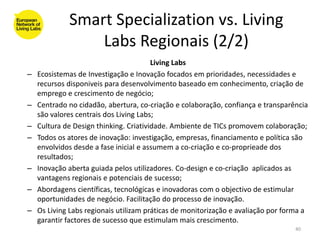 Smart Specialization vs. Living
                 Labs Regionais (2/2)
                                        Living Labs
–   Ecosistemas de Investigação e Inovação focados em prioridades, necessidades e
    recursos disponiveis para desenvolvimento baseado em conhecimento, criação de
    emprego e crescimento de negócio;
–   Centrado no cidadão, abertura, co-criação e colaboração, confiança e transparência
    são valores centrais dos Living Labs;
–   Cultura de Design thinking. Criatividade. Ambiente de TICs promovem colaboração;
–   Todos os atores de inovação: investigação, empresas, financiamento e política são
    envolvidos desde a fase inicial e assumem a co-criação e co-proprieade dos
    resultados;
–   Inovação aberta guiada pelos utilizadores. Co-design e co-criação aplicados as
    vantagens regionais e potenciais de sucesso;
–   Abordagens científicas, tecnológicas e inovadoras com o objectivo de estimular
    oportunidades de negócio. Facilitação do processo de inovação.
–   Os Living Labs regionais utilizam práticas de monitorização e avaliação por forma a
    garantir factores de sucesso que estimulam mais crescimento.
                                                                                   40
 