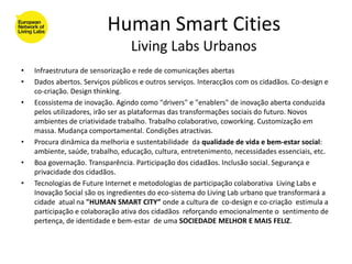 Human Smart Cities
                                  Living Labs Urbanos
•   Infraestrutura de sensorização e rede de comunicações abertas
•   Dados abertos. Serviços públicos e outros serviços. Interacçãos com os cidadãos. Co-design e
    co-criação. Design thinking.
•   Ecossistema de inovação. Agindo como "drivers" e "enablers" de inovação aberta conduzida
    pelos utilizadores, irão ser as plataformas das transformações sociais do futuro. Novos
    ambientes de criatividade trabalho. Trabalho colaborativo, coworking. Customização em
    massa. Mudança comportamental. Condições atractivas.
•   Procura dinâmica da melhoria e sustentabilidade da qualidade de vida e bem-estar social:
    ambiente, saúde, trabalho, educação, cultura, entretenimento, necessidades essenciais, etc.
•   Boa governação. Transparência. Participação dos cidadãos. Inclusão social. Segurança e
    privacidade dos cidadãos.
•   Tecnologias de Future Internet e metodologias de participação colaborativa Living Labs e
    Inovação Social são os ingredientes do eco-sistema do Living Lab urbano que transformará a
    cidade atual na "HUMAN SMART CITY” onde a cultura de co-design e co-criação estimula a
    participação e colaboração ativa dos cidadãos reforçando emocionalmente o sentimento de
    pertença, de identidade e bem-estar de uma SOCIEDADE MELHOR E MAIS FELIZ.
 