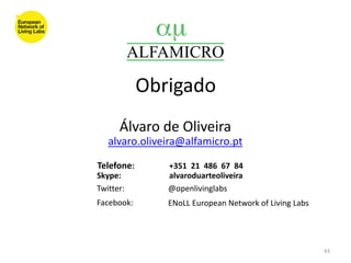 Obrigado
      Álvaro de Oliveira
   alvaro.oliveira@alfamicro.pt

Telefone:      +351 21 486 67 84
Skype:         alvaroduarteoliveira
Twitter:       @openlivinglabs
Facebook:      ENoLL European Network of Living Labs




                                                       43
 