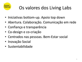 Os valores dos Living Labs
•   Iniciativas bottom-up. Apoio top down
•   Abertura. Colaboração. Comunicação em rede
•   Confiança e transparência
•   Co-design e co-criação
•   Centrados nas pessoas. Bem-Estar social
•   Inovação Social
•   Sustentabilidade


                                                 6
 