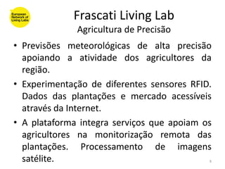 Frascati Living Lab
              Agricultura de Precisão
• Previsões meteorológicas de alta precisão
  apoiando a atividade dos agricultores da
  região.
• Experimentação de diferentes sensores RFID.
  Dados das plantações e mercado acessíveis
  através da Internet.
• A plataforma integra serviços que apoiam os
  agricultores na monitorização remota das
  plantações. Processamento de imagens
  satélite.                                 8
 