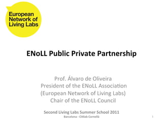 ENoLL	
  Public	
  Private	
  Partnership	
  


              Prof.	
  Álvaro	
  de	
  Oliveira	
  	
  
     	
  President	
  of	
  the	
  ENoLL	
  Associa8on	
  
        (European	
  Network	
  of	
  Living	
  Labs)	
  
             Chair	
  of	
  the	
  ENoLL	
  Council	
  
                                   	
  
       Second	
  Living	
  Labs	
  Summer	
  School	
  2011	
  
                     Barcelona	
  -­‐	
  Ci?lab	
  Cornellà	
     1	
  
 
