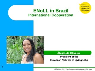 ENoLL in Brazil
    International Cooperation




                      Álvaro de Oliveira
                       President of the
                European Network of Living Labs

1
                   IST-Africa 2011 Pre-Conference Workshop, 10th May
 