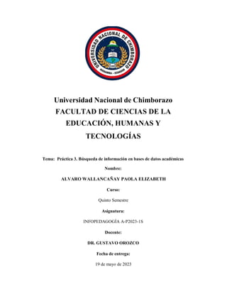 Universidad Nacional de Chimborazo
FACULTAD DE CIENCIAS DE LA
EDUCACIÓN, HUMANAS Y
TECNOLOGÍAS
Tema: Práctica 3. Búsqueda de información en bases de datos académicas
Nombre:
ALVARO WALLANCAÑAY PAOLA ELIZABETH
Curso:
Quinto Semestre
Asignatura:
INFOPEDAGOGÍA A-P2023-1S
Docente:
DR. GUSTAVO OROZCO
Fecha de entrega:
19 de mayo de 2023
 