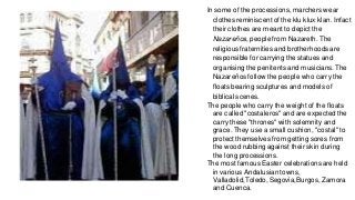 In some of the processions, marchers wear
clothes reminiscent of the klu klux klan. Infact
their clothes are meant to depict the
Nazareños, people from Nazareth. The
religious fraternities and brotherhoods are
responsible for carrying the statues and
organising the penitents and musicians. The
Nazareños follow the people who carry the
floats bearing sculptures and models of
biblical scenes.
The people who carry the weight of the floats
are called "costaleros" and are expected the
carry these "thrones" with solemnity and
grace. They use a small cushion, "costal" to
protect themselves from getting sores from
the wood rubbing against their skin during
the long processions.
The most famous Easter celebrations are held
in various Andalusian towns,
Valladolid,Toledo, Segovia,Burgos, Zamora
and Cuenca.
 