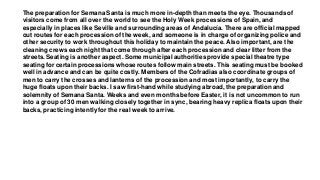 The preparation for Semana Santa is much more in-depth than meets the eye. Thousands of
visitors come from all over the world to see the Holy Week processions of Spain, and
especially in places like Seville and surrounding areas of Andalucía. There are official mapped
out routes for each procession of the week, and someone is in charge of organizing police and
other security to work throughout this holiday to maintain the peace. Also important, are the
cleaning crews each night that come through after each procession and clear litter from the
streets. Seating is another aspect. Some municipal authorities provide special theatre type
seating for certain processions whose routes follow main streets. This seating must be booked
well in advance and can be quite costly. Members of the Cofradias also coordinate groups of
men to carry the crosses and lanterns of the procession and most importantly, to carry the
huge floats upon their backs. I saw first-hand while studying abroad, the preparation and
solemnity of Semana Santa. Weeks and even months before Easter, it is not uncommon to run
into a group of 30 men walking closely together in sync, bearing heavy replica floats upon their
backs, practicing intently for the real week to arrive.
 