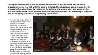 During the processions, a man or woman will often burst out in a saeta, and the entire
procession comes to a halt until the song is finished. The singers are sometimes part of the
procession but other times they stand on the balcony of a second story and sing over the
massive crowd below. The Cofradias must plan the procession so that the timing of the saeta
and the stopping of the floats are perfectly coordinated.
The music of Semana Santa is
usually in minor keys and is
obviously extremely
sorrowful. The brassy
instruments like trumpets and
saxophones help most in
creating this sound. It
reminded me of when the
military trumpeters play
"Taps" at the funeral of a
veteran. Watching the
processions and listening to
the music brought tears to my
eyes. The Holy Spirit was
present in Sevilla during that
week. The passion the
Sevillians had for their faith
and the mourning, as well as
 