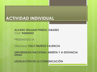 ACTIVIDAD INDIVIDUAL
ALVARO WILLIAM PINEDA TABARES
Cód: 94284033
PRESENTADO A:
Directora: YULLY MUÑOZ VALENCIA
UNIVERSIDAD NACIONAL ABIERTA Y A DISTANCIA
UNAD
LEGISLACIÓN DE LA COMUNICACIÓN
 