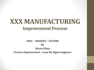 XXX MANUFACTURING
      Improvement Process

          PAST - PRESENT – FUTURE
                      By
                 Alvaro Plaza
Process Improvement – Lean Six Sigma Engineer
 