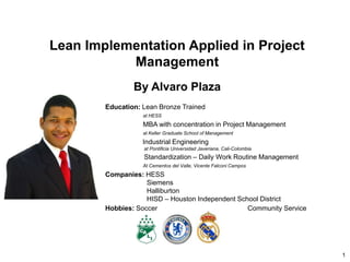1
Lean Implementation Applied in Project
Management
By Alvaro Plaza
Education: Lean Bronze Trained
at HESS
MBA with concentration in Project Management
at Keller Graduate School of Management
Industrial Engineering
at Pontificia Universidad Javeriana, Cali-Colombia
Standardization – Daily Work Routine Management
At Cementos del Valle, Vicente Falconi Campos
Companies: HESS
Siemens
Halliburton
HISD – Houston Independent School District
Hobbies: Soccer Community Service
 
