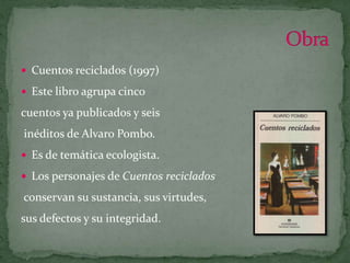Cuentos reciclados (1997)Este libro agrupa cinco cuentos ya publicados y seisinéditos de Alvaro Pombo.Es de temática ecologista.Los personajes de Cuentos recicladosconservan su sustancia, sus virtudes,sus defectos y su integridad.Obra